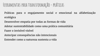 Práticas para o engajamento social e emocional na alfabetização
ecológica
Desenvolver empatia por todas as formas de vida
Adotar sustentabilidade como uma prática comunitária
Fazer o invisível visível
Antecipar consequências não intencionais
Entender como a natureza sustenta a vida
Ferramentas para transformação - práticas
 
