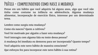 Prática - compreendendo como nasce a mudança
Pense em um hábito que você adquiriu há alguns anos, algo que você não
tinha como costume na infância ou adolescência. Alguma mudança
alimentar, incorporação de exercício físico, interesse por um determinado
tema.
Lembre como surgiu esta mudança?
Como ela nasceu? Quem a cultivou?
Você foi motivado por alguém a fazer esta mudança?
Você interagiu com alguma fala ou texto dessa pessoa?
A mudança foi imediata ou demorou para ser incorporada? Quanto tempo?
Você adquiriu este novo hábito de maneira consciente?
Que esforços fez para incorporar este novo hábito à sua rotina?
 