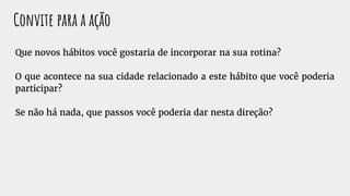 Convite para a ação
Que novos hábitos você gostaria de incorporar na sua rotina?
O que acontece na sua cidade relacionado a este hábito que você poderia
participar?
Se não há nada, que passos você poderia dar nesta direção?
 