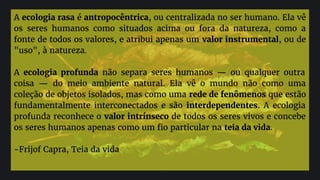 A ecologia rasa é antropocêntrica, ou centralizada no ser humano. Ela vê
os seres humanos como situados acima ou fora da natureza, como a
fonte de todos os valores, e atribui apenas um valor instrumental, ou de
"uso", à natureza.
A ecologia profunda não separa seres humanos — ou qualquer outra
coisa — do meio ambiente natural. Ela vê o mundo não como uma
coleção de objetos isolados, mas como uma rede de fenômenos que estão
fundamentalmente interconectados e são interdependentes. A ecologia
profunda reconhece o valor intrínseco de todos os seres vivos e concebe
os seres humanos apenas como um fio particular na teia da vida.
-Frijof Capra, Teia da vida
 