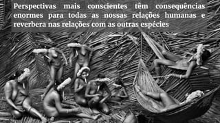 Perspectivas mais conscientes têm consequências
enormes para todas as nossas relações humanas e
reverbera nas relações com as outras espécies
 