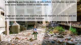 A ignorância que brota dentro de nós reflete nas relações que temos
entre seres humanos e com os outros seres
O ego que me põe como superior a outras espécies é o mesmo que me
põe como superior a outro ser humano
 