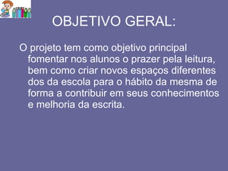 OBJETIVO GERAL: O projeto tem como objetivo principal fomentar nos alunos o prazer pela leitura, bem como criar novos espaços diferentes dos da escola para o hábito da mesma de forma a contribuir em seus conhecimentos e melhoria da escrita. 