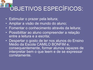 OBJETIVOS ESPECÍFICOS: Estimular o prazer pela leitura; Ampliar a visão de mundo do aluno; Fomentar o conhecimento através da leitura; Possibilitar ao aluno compreender a relação entre a leitura e a escrita; Despertar o gosto de ler nos alunos do Ensino Médio da Escola CAMILO BONFIM e, consequentemente, formar alunos capazes de interpretar bem o que leem e de se expressar corretamente. 
