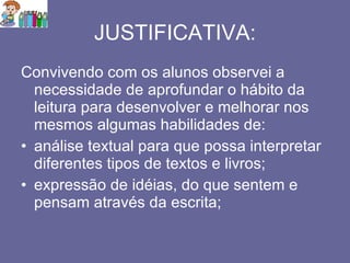 JUSTIFICATIVA: Convivendo com os alunos observei a necessidade de aprofundar o hábito da leitura para desenvolver e melhorar nos mesmos algumas habilidades de: análise textual para que possa interpretar diferentes tipos de textos e livros; expressão de idéias, do que sentem e pensam através da escrita; 