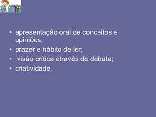 apresentação oral de conceitos e opiniões; prazer e hábito de ler; visão crítica através de debate; criatividade. 