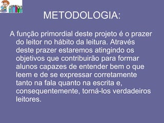 METODOLOGIA: A função primordial deste projeto é o prazer do leitor no hábito da leitura. Através deste prazer estaremos atingindo os objetivos que contribuirão para formar alunos capazes de entender bem o que leem e de se expressar corretamente tanto na fala quanto na escrita e, consequentemente, torná-los verdadeiros leitores. 