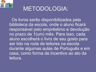 METODOLOGIA: Os livros serão disponibilizados pela biblioteca da escola, onde o aluno ficará responsável pelo empréstimo e devolução no prazo de 1(um) mês. Para isso, cada aluno escolherá o livro de seu gosto para ser lido na roda de leitores na escola durante algumas aulas de Português e em casa, como forma de incentivo ao ato da leitura. 