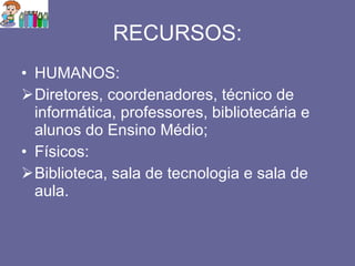 RECURSOS: HUMANOS: Diretores, coordenadores, técnico de informática, professores, bibliotecária e alunos do Ensino Médio; Físicos: Biblioteca, sala de tecnologia e sala de aula. 