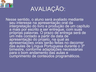 AVALIAÇÃO: Nesse sentido, o aluno será avaliado mediante seu interesse na apresentação oral da interpretação do livro e produção de um capítulo a mais por escrito a ser entregue, com suas próprias palavras. O prazo de entrega será de um mês contado a partir da data de apresentação do projeto, na qual as apresentações orais serão feitas no decorrer das aulas de Língua Portuguesa durante o 3º bimestre, conforme adaptações necessárias para o bom andamento das aulas e cumprimento de conteúdos programáticos. 