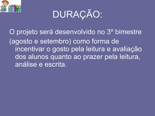 DURAÇÃO: O projeto será desenvolvido no 3º bimestre  (agosto e setembro) como forma de incentivar o gosto pela leitura e avaliação dos alunos quanto ao prazer pela leitura, análise e escrita. 