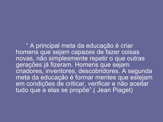 “  A principal meta da educação é criar homens que sejam capazes de fazer coisas novas, não simplesmente repetir o que outras gerações já fizeram. Homens que sejam criadores, inventores, descobridores. A segunda meta da educação é formar mentes que estejam em condições de criticar, verificar e não aceitar tudo que a elas se propõe”.( Jean Piaget)  