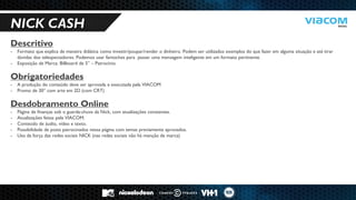 10 RAZÕES PARA SERMOS PARCEIROS DE NEGÓCIOS. 
NICK CASH 
Descritivo 
-Formato que explica de maneira didática como investir/poupar/render o dinheiro. Podem ser utilizados exemplos do que fazer em alguma situação e até tirar dúvidas dos telespectadores. Podemos usar fantoches para passar uma mensagem inteligente em um formato pertinente. 
-Exposição de Marca: Billboard de 5’’ – Patrocínio Obrigatoriedades 
-A produção do conteúdo deve ser aprovada e executada pela VIACOM 
-Promo de 30” com arte em 2D (com CRT) Desdobramento Online 
-Página de finanças sob o guarda-chuva da Nick, com atualizações constantes. 
-Atualizações feitas pela VIACOM. 
-Conteúdo de áudio, vídeo e texto. 
-Possibilidade de posts patrocinados nessa página com temas previamente aprovados. 
-Uso da força das redes sociais NICK (nas redes sociais não há menção de marca)  