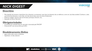 10 RAZÕES PARA SERMOS PARCEIROS DE NEGÓCIOS. 
NICK DIGEST 
Descritivo 
-Mini-cápsulas que ensinam a importância de se alimentar corretamente, quais tipos de alimentos são os melhores e como ter uma dieta saudável. Conhecer o valor nutricional dos alimentos e como lidar com eles deveria fazer parte do ensino fundamental. 
-Podemos trabalhar diversos tipos de formatos (animação, fantoche, etc). 
-Exposição de Marca: Patrocínio Obrigatoriedades 
-A produção do conteúdo deve ser aprovada e executada pela VIACOM 
-Promo de 30” com arte em 2D (com CRT) Desdobramento Online 
-Jogos online sobre como se alimentar. 
-Superbaner, arroba, takeover  