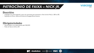 10 RAZÕES PARA SERMOS PARCEIROS DE NEGÓCIOS. 
PATROCÍNIO DE FAIXA – NICK JR. 
Descritivo 
-Linguagem do canal integrada à marca do anunciante para apresentar a faixa horária Nick Jr. (06h às 09) 
-Exposição de Marca: Abertura/Vinheta de Passagem/Encerramento Obrigatoriedades 
-Pacote gráfico a ser desenvolvido pela VIACOM 
-Pode ser feita em 2D ou 3D  