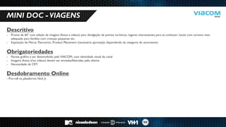 10 RAZÕES PARA SERMOS PARCEIROS DE NEGÓCIOS. 
MINI DOC - VIAGENS 
Descritivo 
-Promo de 60” com edição de imagens (fotos e vídeos) para divulgação de pontos turísticos, lugares interessantes para se conhecer, locais com turismo mais adequado para famílias com crianças pequenas etc. 
-Exposição de Marca: Patrocínio, Product Placement (necessária aprovação dependendo da categoria do anunciante) Obrigatoriedades 
-Pacote gráfico a ser desenvolvido pela VIACOM, com identidade visual do canal 
-Imagens (fotos e/ou vídeos) devem ser enviadas/liberadas pelo cliente 
-Necessidade de CRT Desdobramento Online - Pre-roll na plataforma Nick Jr.  