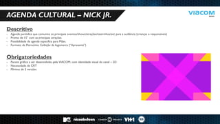 10 RAZÕES PARA SERMOS PARCEIROS DE NEGÓCIOS. 
AGENDA CULTURAL – NICK JR. 
Descritivo 
-Agenda periódica que comunica os principais eventos/shows/atrações/teatrinhos/etc para a audiência (crianças e responsáveis) 
-Promo de 15” com as principais atrações 
-Possibilidade de agenda específica para Mães. 
-Formato de Patrocínio: Exibição da logomarca (“Apresenta”) Obrigatoriedades 
-Pacote gráfico a ser desenvolvido pela VIACOM, com identidade visual do canal – 2D 
-Necessidade de CRT 
-Mínimo de 5 versões  