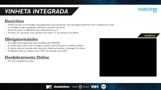 10 RAZÕES PARA SERMOS PARCEIROS DE NEGÓCIOS. 
VINHETA INTEGRADA 
Descritivo 
-Vinheta que faz uso de imagens da programação para apresentar uma mensagem pertinente para a audiência do canal. 
-A mensagem pode se adaptada conforme o conceito do cliente 
-Patrocínio entra no billboard como oferecimento em 5” 
-Formato: 25” de promo com assinatura do canal + 5” de assinatura do cliente Obrigatoriedades 
-As imagens da programação são escolhidas pela VIACOM 
-A vinheta deve conter uma mensagem positiva e pertinente para a audiência infantil 
-A vinheta deve ser assinada pelo canal, para depois apresentar a mensagem do cliente 
-O billboard pode ser estático (sem CRT) ou animado (com CRT) Desdobramento Online 
-Pre-roll na plataforma online 
EXEMPLO  