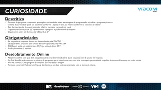 10 RAZÕES PARA SERMOS PARCEIROS DE NEGÓCIOS. 
CURIOSIDADE 
Descritivo 
-Formato de perguntas e respostas, que explora curiosidades sobre personagens da programação ou sobre a programação em si 
-O tema da curiosidade pode ser escolhido conforme a época do ano, ou mesmo conforme o conceito do cliente 
-Este formato atrela, de maneira simples e fácil, a marca ao conteúdo do canal 
-O promo terá duração de 25” apresentando a pergunta e já oferecendo a resposta 
-O patrocínio entra em formato de billboard de 5” Obrigatoriedades 
-As perguntas e respostas devem ser desenvolvidas pela VIACOM 
-Qualquer tema proposto pelo cliente deve ser aprovado pela VIACOM 
-O billboard pode ser estático (sem CRT) ou animado (com CRT) 
-Produção mínima: 5 versões Desdobramento Online 
-Plataforma online com quiz de 5 perguntas sobre uma determinada série. Cada pergunta com 3 opções de resposta. 
-Ao final da ação será mostrado o número de perguntas que o usuário acertou, com uma mensagem personalizada e opções de compartilhamento em redes sociais 
-Não há cadastro. Cada pergunta é composta por um texto e imagem 
-Formato comercial: Pode ser um Pop-up do cliente ou um box todo caracterizado com a marca do cliente.  