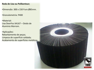 Roda de Lixa ou Polikontour;

•Dimensão: 300 x 150 Furo Ø85mm.

•Granulometria: P400

•Material:
Lixa DeerFos XA167 – Oxido de
Aluminio Marrom.

•Aplicações:
Rebarbamento de peças;
Limpeza de superfície soldada;
Acabamento de superfícies metálicas.
 