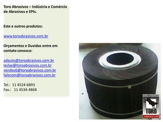 Toro Abrasivos – Indústria e Comércio
de Abrasivos e EPIs.


Este e outros produtos:

www.toroabrasivos.com.br

Orçamentos e Duvidas entre em
contato conosco:

adauto@toroabrasivos.com.br
leslye@toroabrasivos.com.br
vendas6@toroabrasivos.com.br
falecom@toroabrasivos.com.br

Tel.: 11 4524-6893
Fax.: 11 4534-4868
 