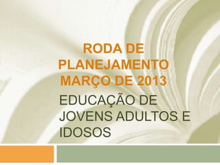 EDUCAÇÃO DE
JOVENS ADULTOS E
IDOSOS
RODA DE
PLANEJAMENTO
MARÇO DE 2013
 
