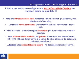 UN ALTRE MODEL DE GESTIÓ AEROPORTUÀRIA PER A CATALUNYA Els arguments d’un traspàs urgent i necessari 4. Per la necessitat de configurar una  Xarxa Ferroviària   Catalana  de transport públic de qualitat. (II) Amb uns  infraestructures fixes  modernes i amb bon estat  ( Catenàries, vies abastament d’energia,). Construint  noves connexions   per estendre la xarxa ferroviària a tot el país. Amb estacions i trens que siguin  accessibles  per a persones amb mobilitat reduïda. Amb  material mòbil modern  i de  qualitat : substitució dels models antics 440, 470 i 448 que donen servei a la xarxa de mitja distància de Catalunya pels nous models 449. Adaptada a les  necessitats dels usuaris  i no del concessionari del servei.  