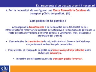 UN ALTRE MODEL DE GESTIÓ AEROPORTUÀRIA PER A CATALUNYA Els arguments d’un traspàs urgent i necessari 4.  Per la necessitat de configurar una  Xarxa Ferroviària   Catalana  de transport públic de qualitat. (III) Com podem fer-ho possible ? Aconseguint la  transferència  a la Generalitat de la titularitat de les infraestructures ferroviàries interiors de Catalunya i l’encomana de gestió de la resta de xarxa ferroviària d’interès general   ( Catenàries, vies, estacions i ordenació del transit ) Fent efectiva la  transferència   de mitja distància al Govern de Catalunya conjuntament amb el traspàs de rodalies. Fent efectiu el traspàs de la gestió des  Servei Avant d’alta velocitat  entre ciutats de  Catalunya . Invertint en infraestructures de  transport públic ferroviari . 