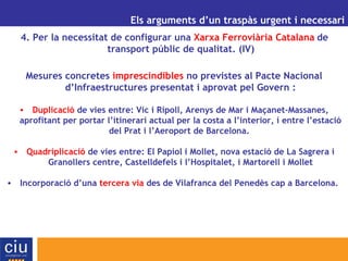 UN ALTRE MODEL DE GESTIÓ AEROPORTUÀRIA PER A CATALUNYA Els arguments d’un traspàs urgent i necessari 4. Per la necessitat de configurar una  Xarxa Ferroviària Catalana   de transport públic de qualitat. (IV) Mesures concretes  imprescindibles  no previstes al Pacte Nacional d’Infraestructures presentat i aprovat pel Govern : Duplicació  de vies entre: Vic i Ripoll, Arenys de Mar i Maçanet-Massanes, aprofitant per portar l’itinerari actual per la costa a l’interior, i entre l’estació del Prat i l’Aeroport de Barcelona.  Quadriplicació  de vies entre: El Papiol i Mollet, nova estació de La Sagrera i Granollers centre, Castelldefels i l’Hospitalet, i Martorell i Mollet Incorporació d’una  tercera via  des de Vilafranca del Penedès cap a Barcelona.  
