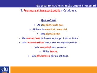 UN ALTRE MODEL DE GESTIÓ AEROPORTUÀRIA PER A CATALUNYA Els arguments d’un traspàs urgent i necessari 5.  P romoure el transport públic  a Catalunya. Què vol dir? Més  freqüència de pas. Millorar la  velocitat comercial. Més  accessibilitat Més  connexions  amb més municipis i entre línies. Més  intermodalitat  amb altres transports públics. Més  comoditat  pels usuaris. Millor  tracte . Més  descomptes  per ús habitual.  