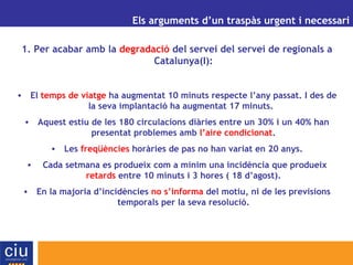 UN ALTRE MODEL DE GESTIÓ AEROPORTUÀRIA PER A CATALUNYA Els arguments d’un traspàs urgent i necessari 1. Per acabar amb la  degradació  del servei del servei de regionals a Catalunya(I): El  temps de viatge  ha augmentat 10 minuts respecte l’any passat. I des de la seva implantació ha augmentat 17 minuts.  Aquest estiu de les 180 circulacions diàries entre un 30% i un 40% han presentat problemes amb  l’aire condicionat . Les  freqüències  horàries de pas no han variat en 20 anys. Cada setmana es produeix com a mínim una incidència que produeix  retards  entre 10 minuts i 3 hores ( 18 d’agost). En la majoria d’incidències  no s’informa  del motiu, ni de les previsions temporals per la seva resolució. 