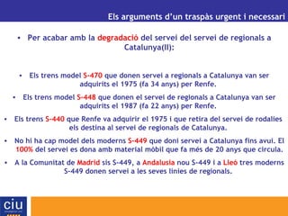 UN ALTRE MODEL DE GESTIÓ AEROPORTUÀRIA PER A CATALUNYA Els arguments d’un traspàs urgent i necessari Per acabar amb la  degradació  del servei del servei de regionals a Catalunya(II): Els trens model  S-470  que donen servei a regionals a Catalunya van ser adquirits el 1975 (fa 34 anys) per Renfe.  Els trens model  S-448  que donen el servei de regionals a Catalunya van ser adquirits el 1987 (fa 22 anys) per Renfe.  Els trens  S-440  que Renfe va adquirir el 1975 i que retira del servei de rodalies  els destina al servei de regionals de Catalunya.  No hi ha cap model dels moderns  S-449  que doni servei a Catalunya fins avui. El  100%  del servei es dona amb material mòbil que fa més de 20 anys que circula. A la Comunitat de  Madrid  sis S-449, a  Andalusia  nou S-449 i a  Lleó  tres moderns S-449 donen servei a les seves línies de regionals.  