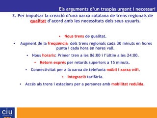UN ALTRE MODEL DE GESTIÓ AEROPORTUÀRIA PER A CATALUNYA Els arguments d’un traspàs urgent i necessari 3. Per impulsar la creació d’una xarxa catalana de trens regionals de  qualitat  d’acord amb les necessitats dels seus usuaris. Nous trens  de qualitat. Augment de la  freqüència   dels trens regionals cada 30 minuts en hores punta i cada hora en hores vall. Nous  horaris : Primer tren a les 06:00 i l’últim a les 24:00. Retorn exprés  per retards superiors a 15 minuts.  Connectivitat per a la xarxa de telefonia  mòbil i xarxa wifi. Integració  tarifària. Accés als trens i estacions per a persones amb  mobilitat reduïda .  