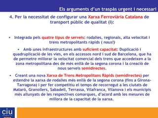 UN ALTRE MODEL DE GESTIÓ AEROPORTUÀRIA PER A CATALUNYA Els arguments d’un traspàs urgent i necessari 4. Per la necessitat de configurar una  Xarxa Ferroviària Catalana   de transport públic de qualitat (I): Integrada pels  quatre tipus de serveis : rodalies, regionals, alta velocitat i trens metropolitants ràpids (  nous!) Amb unes infraestructures amb  suficient capacitat : Duplicació i quadruplicació de les vies, en els accessos nord i sud de Barcelona, que ha de permetre millorar la velocitat comercial dels trens que accedeixen a la zona metropolitana des de més enllà de la segona corona i la creació de nous serveis  semidirectes . Creant una nova  Xarxa de Trens Metropolitans Ràpids (semidirectes)  per estendre la xarxa de rodalies més enllà de la segona corona (fins a Girona- Tarragona) i per fer competitiu el temps de recorregut a les ciutats de Mataró, Granollers, Sabadell, Terrassa, Vilafranca, Vilanova i els municipis més allunyats de les respectives comarques, d’acord amb les mesures de millora de la capacitat de la xarxa.  
