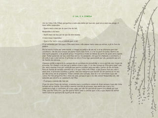 O  SAL  E  A  COMIDA                Um rei tinha três filhas; perguntou a cada uma delas por sua vez, qual era a mais sua amiga. A mais velha respondeu: –  Quero mais a meu pai do que à luz do Sol. Respondeu a do meio: –  Gosto mais de meu pai do que de mim mesma. A mais moça respondeu: –  Quero-lhe tanto como a comida quer o sal. O rei entendeu por isto que a filha mais nova o não amava tanto como as outras, e pô-la fora do palácio.  Ela foi muito triste por esse mundo, e chegou ao palácio de um rei, e aí se ofereceu para ser cozinheira. Um dia veio à mesa um pastel muito bem feito, e o rei ao parti-lo achou dentro um anel muito pequeno, e de grande preço. Perguntou a todas as damas da corte de quem seria aquele anel. Todas quiseram ver se o anel lhes servia: foi passando, até que foi chamada a cozinheira, e só a ela é que o anel servia. O príncipe viu isto e ficou logo apaixonado por ela, pensando que era de família de nobreza. Começou então a espreitá-la, porque ela só cozinhava às escondidas, e viu-a vestida com trajos de princesa. Foi chamar o rei seu pai e ambos viram o caso. O rei deu licença ao filho para casar com ela, mas a menina tirou por condição que queria cozinhar pela sua mão o jantar do dia da boda. Para as festas de noivado convidou-se o rei que tinha três filhas, e que pusera fora de casa a mais nova. A princesa cozinhou o jantar, mas nos manjares que haviam de ser postos ao rei seu pai não botou sal de propósito. Todos comiam com vontade, mas só o rei convidado é que não comia. Por fim perguntou-lhe o dono da casa, porque é que o rei não comia? Respondeu ele, não sabendo que assistia ao casamento da filha: –  É porque a comida não tem sal. O pai do noivo fingiu-se raivoso, e mandou que a cozinheira viesse ali dizer porque é que não tinha botado sal na comida. Veio então a menina vestida de princesa, mas assim que o pai a viu, conheceu-a logo, e confessou ali a sua culpa, por não ter percebido quanto era amado por sua filha, que lhe tinha dito, que lhe queria tanto como a comida quer o sal, e que depois de sofrer tanto nunca se queixara da injustiça de seu pai. 