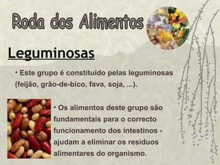 Roda dos Alimentos Leguminosas Os alimentos deste grupo são fundamentais para o correcto funcionamento dos intestinos - ajudam a eliminar os resíduos alimentares do organismo.  Este grupo é constituído pelas leguminosas (feijão, grão-de-bico, fava, soja, ...).  