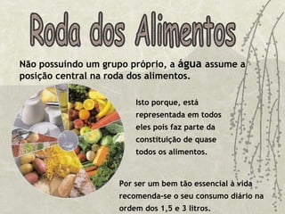 Isto porque, está representada em todos eles pois faz parte da constituição de quase todos os alimentos.  Roda dos Alimentos Não possuindo um grupo próprio, a  água  assume a posição central na roda dos alimentos. Por ser um bem tão essencial à vida recomenda-se o seu consumo diário na ordem dos 1,5 e 3 litros.        