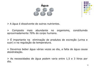 Água A água é dissolvente de outros nutrientes. Composto mais abundante no organismo, constituindo aproximadamente 70% do corpo humano. É importante na  eliminação de produtos de excreção (urina e suor) e na regulação da temperatura. Devemos beber água várias vezes ao dia, a falta de água causa desidratação. As necessidades de água podem varia entre 1,5 e 3 litros por dia. 
