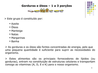 Gorduras e óleos – 1 a 3 porções Este grupo é constituído por: Azeite  Óleos Manteiga Natas Margarinas Banha As gorduras e os óleos são fontes concentradas de energia, pelo que uma pequena quantidade é suficiente para suprir as necessidades do organismo.  Estes alimentos são os principais fornecedores de lípidos (ou gorduras), entram na constituição de estruturas celulares e transportam consigo as vitaminas (A, D, E e K) para o nosso organismo. 