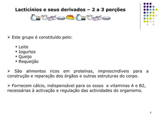 Lacticínios e seus derivados – 2 a 3 porções Este grupo é constituído pelo:  Leite Iogurtes Queijo Requeijão  São alimentos ricos em proteínas, imprescindíveis para a construção e reparação dos órgãos e outras estruturas do corpo. Fornecem cálcio, indispensável para os ossos  e vitaminas A e B2, necessárias à activação e regulação das actividades do organismo.                                  