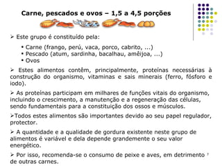 Carne, pescados e ovos – 1,5 a 4,5 porções Este grupo é constituído pela:  Carne (frango, perú, vaca, porco, cabrito, ...) Pescado (atum, sardinha, bacalhau, amêijoa, ...) Ovos Estes alimentos contêm, principalmente, proteínas necessárias à construção do organismo, vitaminas e sais minerais (ferro, fósforo e iodo).  As proteínas participam em milhares de funções vitais do organismo, incluindo o crescimento, a manutenção e a regeneração das células, sendo fundamentais para a constituição dos ossos e músculos.  Todos estes alimentos são importantes devido ao seu papel regulador, protector. A quantidade e a qualidade de gordura existente neste grupo de alimentos é variável e dela depende grandemente o seu valor energético.  Por isso, recomenda-se o consumo de peixe e aves, em detrimento de outras carnes. 