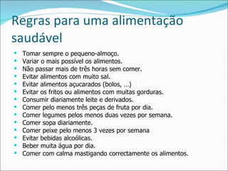 Regras para uma alimentação saudável Tomar sempre o pequeno-almoço. Variar o mais possível os alimentos. Não passar mais de três horas sem comer. Evitar alimentos com muito sal. Evitar alimentos açucarados (bolos, …) Evitar os fritos ou alimentos com muitas gorduras. Consumir diariamente leite e derivados. Comer pelo menos três peças de fruta por dia.  Comer legumes pelos menos duas vezes por semana. Comer sopa diariamente. Comer peixe pelo menos 3 vezes por semana Evitar bebidas alcoólicas. Beber muita água por dia. Comer com calma mastigando correctamente os alimentos. 