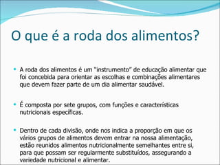 O que é a roda dos alimentos? A roda dos alimentos é um “instrumento” de educação alimentar que foi concebida para orientar as escolhas e combinações alimentares que devem fazer parte de um dia alimentar saudável. É composta por sete grupos, com funções e características nutricionais específicas. Dentro de cada divisão, onde nos indica a proporção em que os vários grupos de alimentos devem entrar na nossa alimentação, estão reunidos alimentos nutricionalmente semelhantes entre si, para que possam ser regularmente substituídos, assegurando a variedade nutricional e alimentar. 