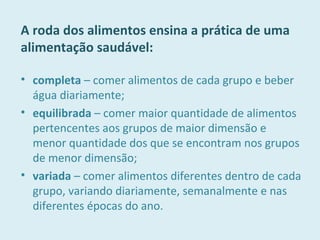 A roda dos alimentos ensina a prática de uma
alimentação saudável:
• completa – comer alimentos de cada grupo e beber
água diariamente;
• equilibrada – comer maior quantidade de alimentos
pertencentes aos grupos de maior dimensão e
menor quantidade dos que se encontram nos grupos
de menor dimensão;
• variada – comer alimentos diferentes dentro de cada
grupo, variando diariamente, semanalmente e nas
diferentes épocas do ano.
