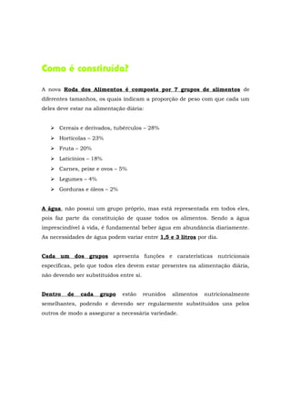 Como é constituída?

A nova Roda dos Alimentos é composta por 7 grupos de alimentos de
diferentes tamanhos, os quais indicam a proporção de peso com que cada um
deles deve estar na alimentação diária:


    Cereais e derivados, tubérculos – 28%
    Hortícolas – 23%
    Fruta – 20%
    Laticínios – 18%
    Carnes, peixe e ovos – 5%
    Legumes – 4%
    Gorduras e óleos – 2%


A água, não possui um grupo próprio, mas está representada em todos eles,
pois faz parte da constituição de quase todos os alimentos. Sendo a água
imprescindível à vida, é fundamental beber água em abundância diariamente.
As necessidades de água podem variar entre 1,5 e 3 litros por dia.


Cada um dos grupos apresenta funções e caraterísticas nutricionais
específicas, pelo que todos eles devem estar presentes na alimentação diária,
não devendo ser substituídos entre si.


Dentro   de   cada    grupo   estão      reunidos   alimentos   nutricionalmente
semelhantes, podendo e devendo ser regularmente substituídos uns pelos
outros de modo a assegurar a necessária variedade.
 