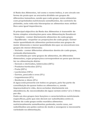 A Roda dos Alimentos, tal como o nome indica, é um círculo em 
forma de prato que se encontra dividido em grupos de 
diferentes tamanhos, sendo que cada grupo reúne alimentos 
com propriedades nutricionais semelhantes. Ao contrário da 
pirâmide, esta roda não hierarquiza os alimentos mas atribui-lhes 
uma igual importância. 
O principal objectivo da Roda dos Alimentos é transmitir de 
forma simples orientações para uma Alimentação Saudável: 
- Completa - comer diariamente alimentos de cada grupo; 
- Equilibrada - respeitar as proporções de cada grupo. Comer 
maior quantidade de alimentos pertencentes aos grupos de 
maior dimensão e menor quantidade dos que se encontram nos 
grupos de menor dimensão; 
- Variada - comer diferentes alimentos dentro de cada grupo, 
variando diariamente. 
É constituída por sete grupos de alimentos, de diferentes 
dimensões, cujas proporções correspondem ao peso que devem 
ter na alimentação diária: 
- Cereais e derivados, tubérculos (28%) 
- Produtos hortícolas (23%) 
- Fruta (20%) 
- Lacticínios (18%) 
- Carnes, pescado e ovos (5%) 
- Leguminosas (4%) 
- Gorduras e óleos (2%) 
A água está presente em todos os grupos, pois faz parte da 
constituição de quase todos os alimentos e, sendo 
imprescindível à vida, deve-se beber diariamente em 
abundância. As necessidades de água variam entre 1,5 e 3 litros 
por dia. 
Cada um dos grupos tem funções e características nutricionais 
específicas, pelo que não devem ser substituídos entre si. 
Dentro de cada grupo estão reunidos alimentos 
nutricionalmente semelhantes, podendo, neste caso, ser 
substituídos uns pelos outros de modo a assegurar a necessária 
variedade na alimentação. 
