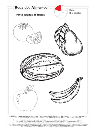 Roda dos Alimentos
Pinta apenas as frutas

Fruta
3-5 porções

© 2007 Bau das Ideias - Produzido em parceria com Artideas www.artideasdesign.co.uk/pt.
P a r a q u a l q u e r i n f o r m a ç ã o v i s i t e o n o s s o w e b s i t e : w w w. i d e i a s a m b i e n ta i s . c o m . p t
To d o s o s d e s e n h o s , g r á f i c o s , p r o j e c t o s , f o t o s , o u o u t r o s m a t e r i a i s c o l o c a d o s n o B a u d a s I d e i a s ,
só devem ser usados de acordo com as sugestões propostas e apenas para uso pessoal.
Não devem ser usados, reproduzidos ou copiados de qualquer outra forma e/ou para fins comerciais
sem a autorização escrita de Ideias Ambientais. Aconselha-se sempre a supervisão de um adulto na realização
de qualquer actividade proposta no Bau das Ideias. O Ideias Ambientais não pode assumir responsabilidade
por danos causados na realização de qualquer actividade por nós proposta .

 
