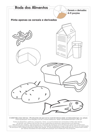 Roda dos Alimentos

Cereais e derivados
4-11 porções

Pinta apenas os cereais e derivados

© 2007 Bau das Ideias - Produzido em parceria com Artideas www.artideasdesign.co.uk/pt.
P a r a q u a l q u e r i n f o r m a ç ã o v i s i t e o n o s s o w e b s i t e : w w w. i d e i a s a m b i e n ta i s . c o m . p t
To d o s o s d e s e n h o s , g r á f i c o s , p r o j e c t o s , f o t o s , o u o u t r o s m a t e r i a i s c o l o c a d o s n o B a u d a s I d e i a s ,
só devem ser usados de acordo com as sugestões propostas e apenas para uso pessoal.
Não devem ser usados, reproduzidos ou copiados de qualquer outra forma e/ou para fins comerciais
sem a autorização escrita de Ideias Ambientais. Aconselha-se sempre a supervisão de um adulto na realização
de qualquer actividade proposta no Bau das Ideias. O Ideias Ambientais não pode assumir responsabilidade
por danos causados na realização de qualquer actividade por nós proposta .

 