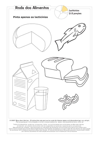 Roda dos Alimentos

Lacticínios
2-3 porções

Pinta apenas os lacticínios

© 2007 Bau das Ideias - Produzido em parceria com Artideas www.artideasdesign.co.uk/pt.
P a r a q u a l q u e r i n f o r m a ç ã o v i s i t e o n o s s o w e b s i t e : w w w. i d e i a s a m b i e n ta i s . c o m . p t
To d o s o s d e s e n h o s , g r á f i c o s , p r o j e c t o s , f o t o s , o u o u t r o s m a t e r i a i s c o l o c a d o s n o B a u d a s I d e i a s ,
só devem ser usados de acordo com as sugestões propostas e apenas para uso pessoal.
Não devem ser usados, reproduzidos ou copiados de qualquer outra forma e/ou para fins comerciais
sem a autorização escrita de Ideias Ambientais. Aconselha-se sempre a supervisão de um adulto na realização
de qualquer actividade proposta no Bau das Ideias. O Ideias Ambientais não pode assumir responsabilidade
por danos causados na realização de qualquer actividade por nós proposta .

 
