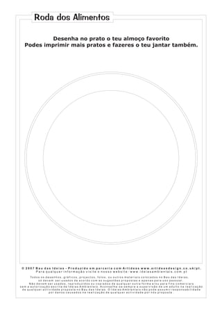 Roda dos Alimentos
Desenha no prato o teu almoço favorito
Podes imprimir mais pratos e fazeres o teu jantar também.

© 2007 Bau das Ideias - Produzido em parceria com Artideas www.artideasdesign.co.uk/pt.
P a r a q u a l q u e r i n f o r m a ç ã o v i s i t e o n o s s o w e b s i t e : w w w. i d e i a s a m b i e n ta i s . c o m . p t
To d o s o s d e s e n h o s , g r á f i c o s , p r o j e c t o s , f o t o s , o u o u t r o s m a t e r i a i s c o l o c a d o s n o B a u d a s I d e i a s ,
só devem ser usados de acordo com as sugestões propostas e apenas para uso pessoal.
Não devem ser usados, reproduzidos ou copiados de qualquer outra forma e/ou para fins comerciais
sem a autorização escrita de Ideias Ambientais. Aconselha-se sempre a supervisão de um adulto na realização
de qualquer actividade proposta no Bau das Ideias. O Ideias Ambientais não pode assumir responsabilidade
por danos causados na realização de qualquer actividade por nós proposta .

 